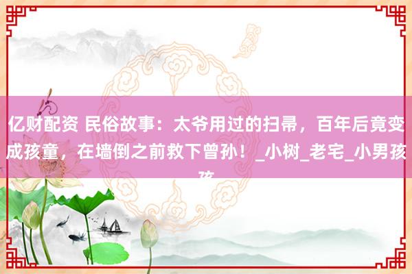 亿财配资 民俗故事：太爷用过的扫帚，百年后竟变成孩童，在墙倒之前救下曾孙！_小树_老宅_小男孩