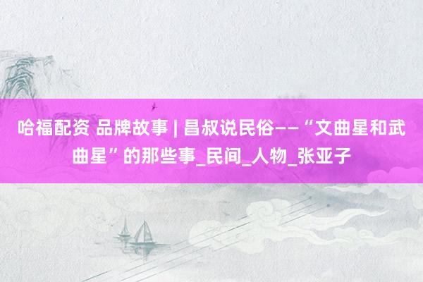哈福配资 品牌故事 | 昌叔说民俗——“文曲星和武曲星”的那些事_民间_人物_张亚子