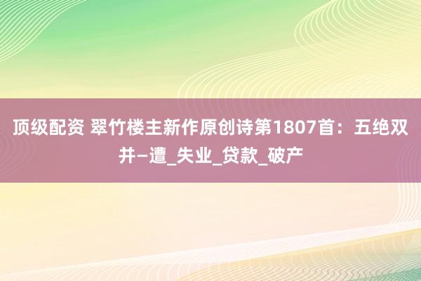 顶级配资 翠竹楼主新作原创诗第1807首：五绝双并—遭_失业_贷款_破产