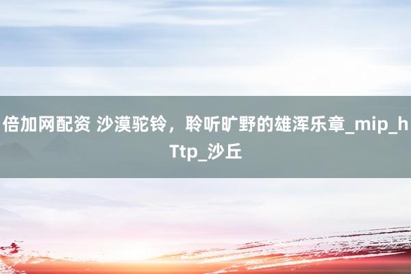 倍加网配资 沙漠驼铃，聆听旷野的雄浑乐章_mip_hTtp_沙丘