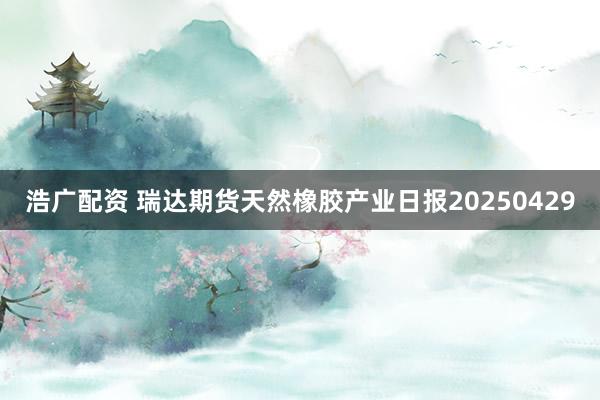 浩广配资 瑞达期货天然橡胶产业日报20250429