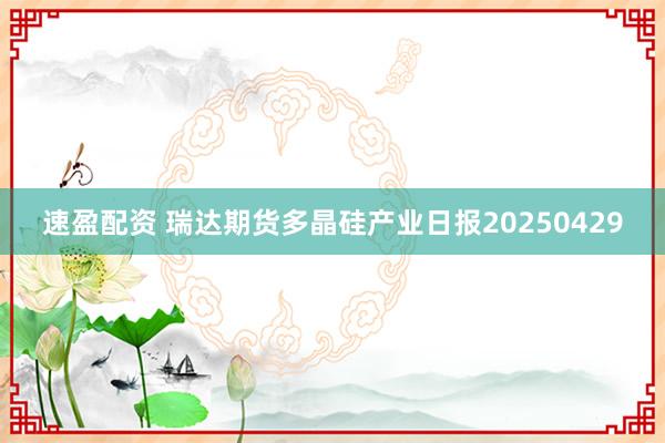 速盈配资 瑞达期货多晶硅产业日报20250429