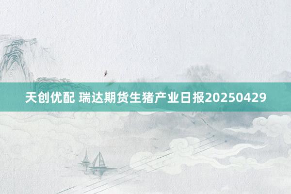 天创优配 瑞达期货生猪产业日报20250429