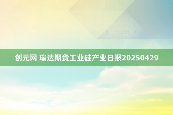 创元网 瑞达期货工业硅产业日报20250429