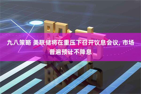 九八策略 美联储将在重压下召开议息会议, 市场普遍预计不降息