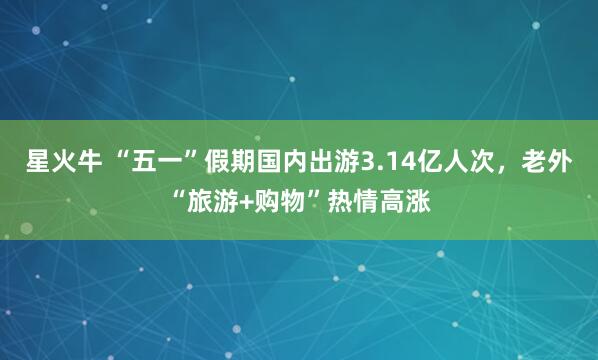 星火牛 “五一”假期国内出游3.14亿人次，老外“旅游+购物”热情高涨