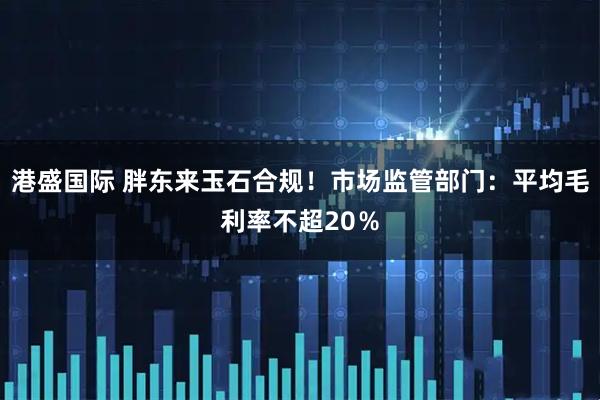 港盛国际 胖东来玉石合规！市场监管部门：平均毛利率不超20％