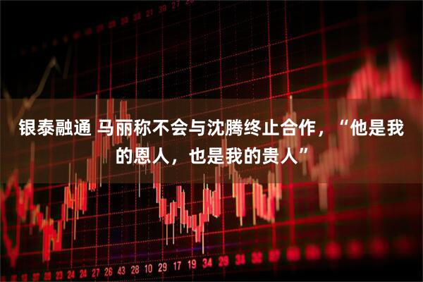 银泰融通 马丽称不会与沈腾终止合作，“他是我的恩人，也是我的贵人”