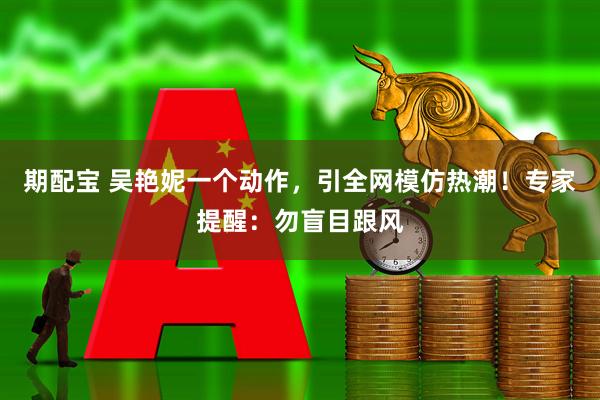期配宝 吴艳妮一个动作，引全网模仿热潮！专家提醒：勿盲目跟风