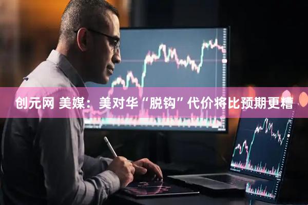 创元网 美媒：美对华“脱钩”代价将比预期更糟