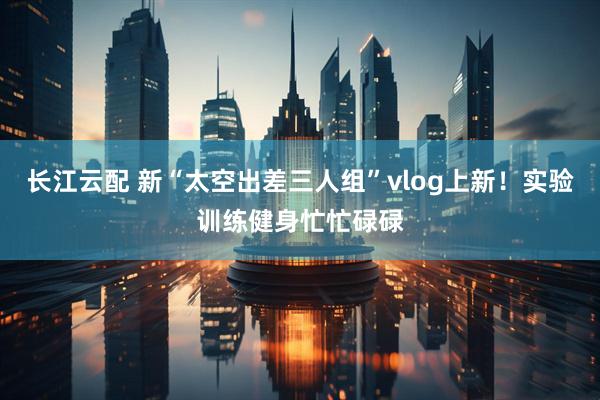 长江云配 新“太空出差三人组”vlog上新！实验训练健身忙忙碌碌