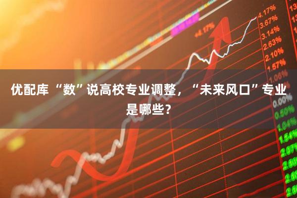 优配库 “数”说高校专业调整，“未来风口”专业是哪些？