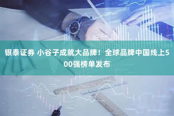银泰证券 小谷子成就大品牌！全球品牌中国线上500强榜单发布