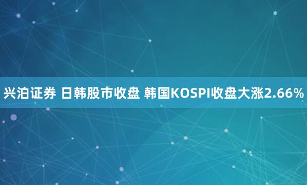 兴泊证券 日韩股市收盘 韩国KOSPI收盘大涨2.66%