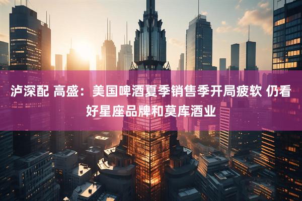 泸深配 高盛：美国啤酒夏季销售季开局疲软 仍看好星座品牌和莫库酒业