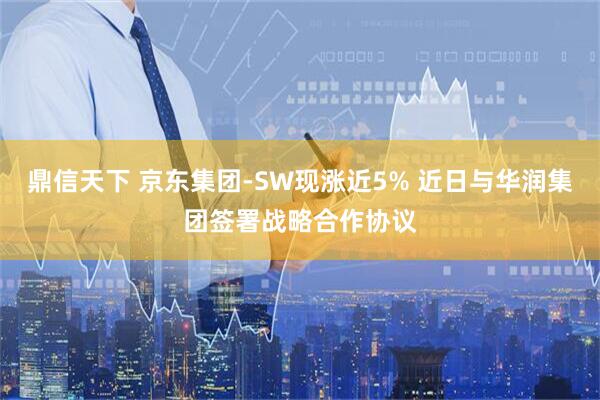 鼎信天下 京东集团-SW现涨近5% 近日与华润集团签署战略合作协议