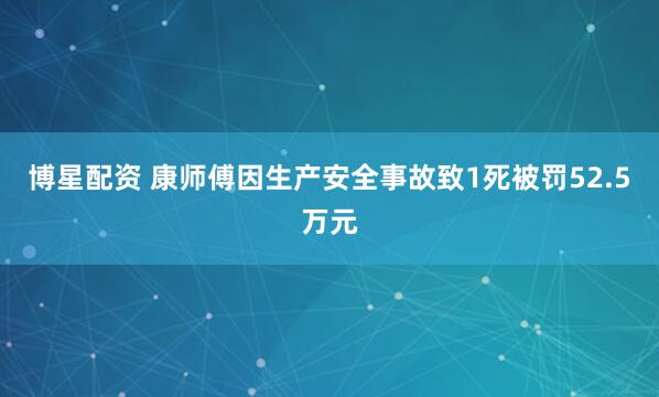 博星配资 康师傅因生产安全事故致1死被罚52.5万元