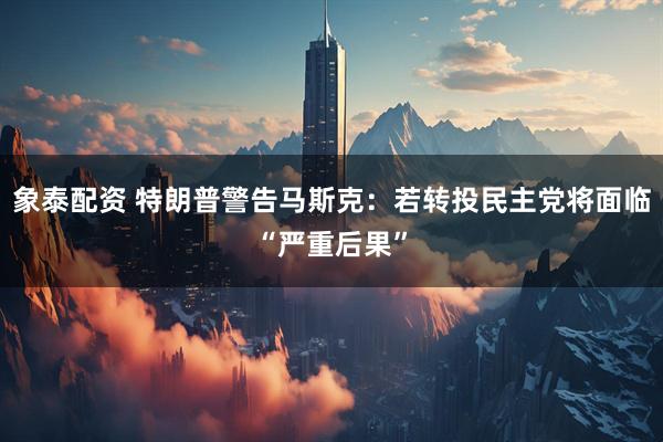 象泰配资 特朗普警告马斯克：若转投民主党将面临“严重后果”