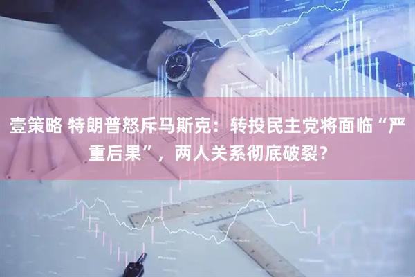 壹策略 特朗普怒斥马斯克：转投民主党将面临“严重后果”，两人关系彻底破裂？