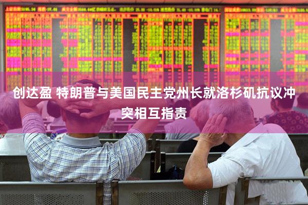 创达盈 特朗普与美国民主党州长就洛杉矶抗议冲突相互指责