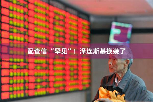 配查信 “罕见”！泽连斯基换装了
