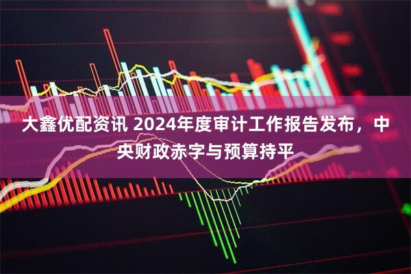 大鑫优配资讯 2024年度审计工作报告发布，中央财政赤字与预算持平