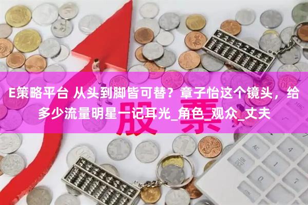 E策略平台 从头到脚皆可替？章子怡这个镜头，给多少流量明星一记耳光_角色_观众_丈夫