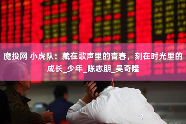 魔投网 小虎队：藏在歌声里的青春，刻在时光里的成长_少年_陈志朋_吴奇隆