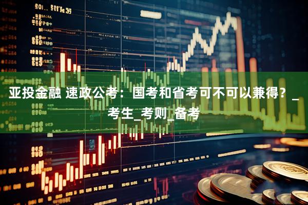 亚投金融 速政公考：国考和省考可不可以兼得？_考生_考则_备考