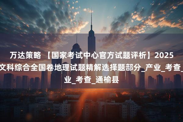 万达策略 【国家考试中心官方试题评析】2025年高考文科综合全国卷地理试题精解选择题部分_产业_考查_通榆县