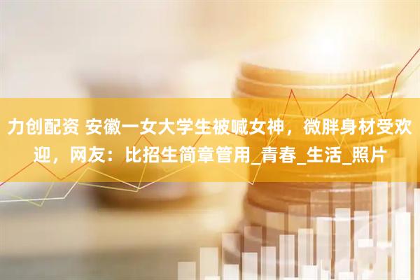 力创配资 安徽一女大学生被喊女神，微胖身材受欢迎，网友：比招生简章管用_青春_生活_照片