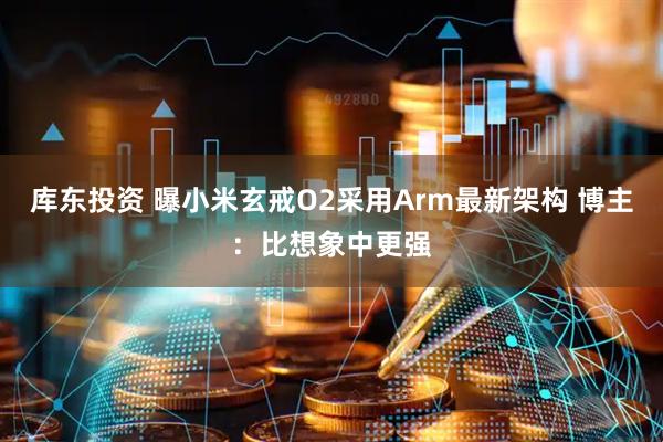 库东投资 曝小米玄戒O2采用Arm最新架构 博主：比想象中更强