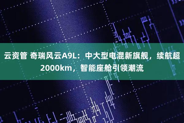 云资管 奇瑞风云A9L：中大型电混新旗舰，续航超2000km，智能座舱引领潮流