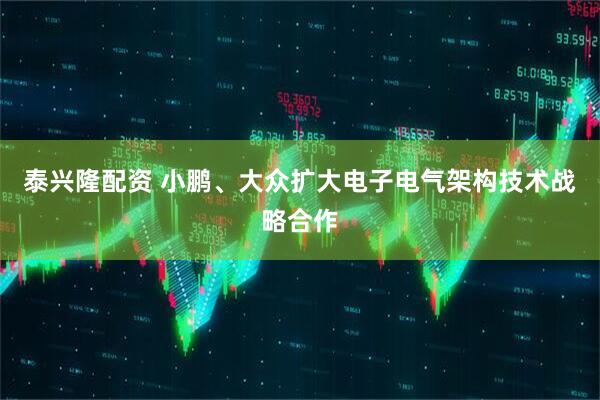 泰兴隆配资 小鹏、大众扩大电子电气架构技术战略合作