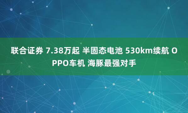 联合证券 7.38万起 半固态电池 530km续航 OPPO车机 海豚最强对手