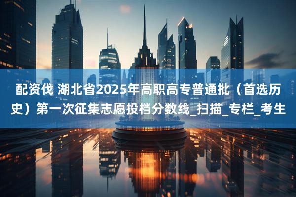 配资伐 湖北省2025年高职高专普通批（首选历史）第一次征集志愿投档分数线_扫描_专栏_考生
