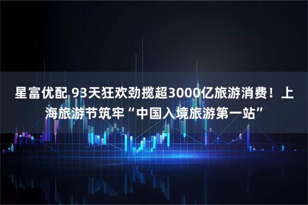 星富优配 93天狂欢劲揽超3000亿旅游消费！上海旅游节筑牢“中国入境旅游第一站”