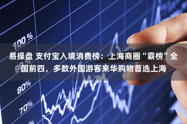 易操盘 支付宝入境消费榜：上海商圈“霸榜”全国前四，多数外国游客来华购物首选上海