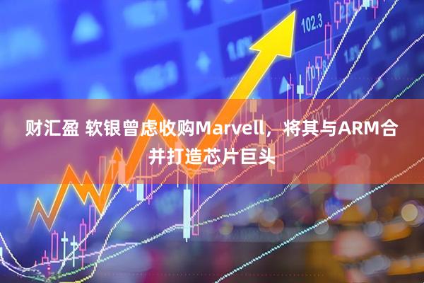 财汇盈 软银曾虑收购Marvell，将其与ARM合并打造芯片巨头