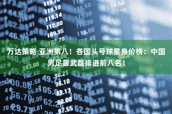 万达策略 亚洲第八！各国头号球星身价榜：中国男足靠武磊排进前八名！