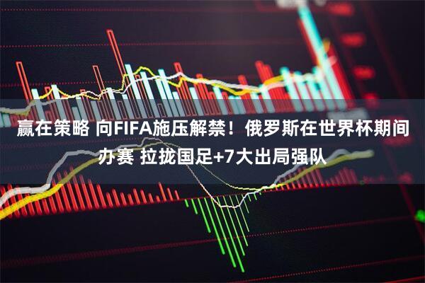 赢在策略 向FIFA施压解禁！俄罗斯在世界杯期间办赛 拉拢国足+7大出局强队