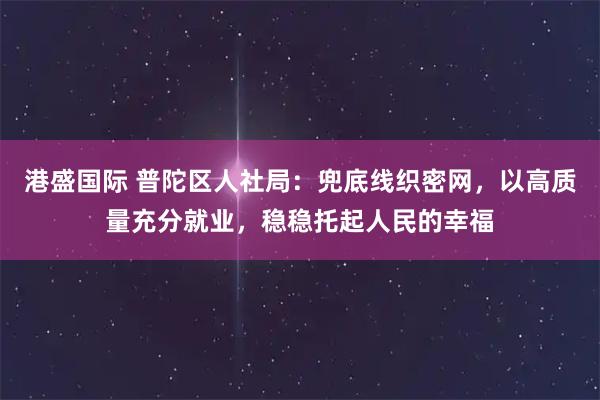 港盛国际 普陀区人社局：兜底线织密网，以高质量充分就业，稳稳托起人民的幸福