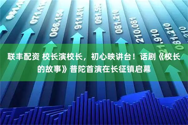 联丰配资 校长演校长，初心映讲台！话剧《校长的故事》普陀首演在长征镇启幕