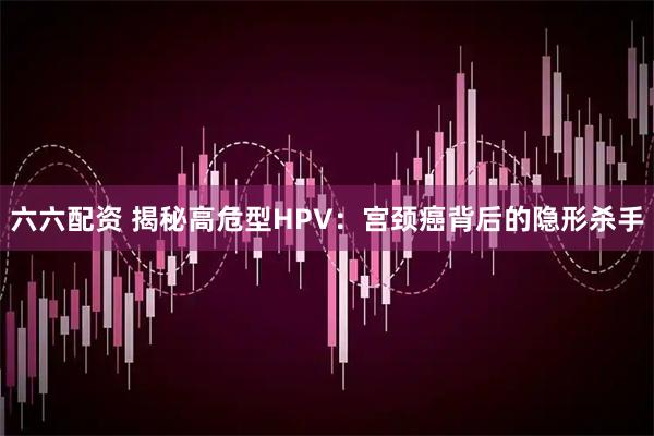 六六配资 揭秘高危型HPV:宫颈癌背后的隐形杀手