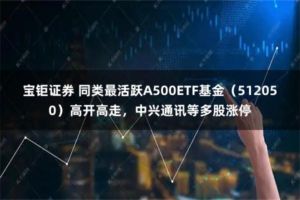 宝钜证券 同类最活跃A500ETF基金（512050）高开高走，中兴通讯等多股涨停
