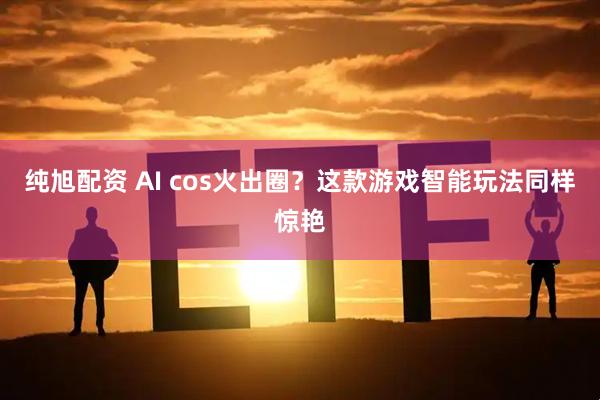 纯旭配资 AI cos火出圈？这款游戏智能玩法同样惊艳