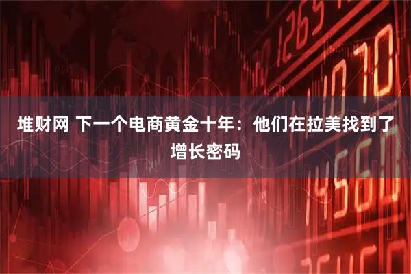 堆财网 下一个电商黄金十年：他们在拉美找到了增长密码