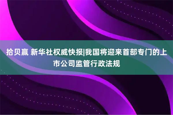 拾贝赢 新华社权威快报|我国将迎来首部专门的上市公司监管行政法规
