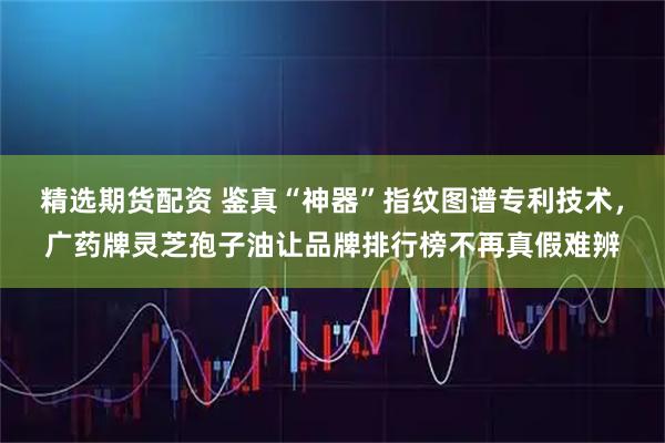 精选期货配资 鉴真“神器”指纹图谱专利技术，广药牌灵芝孢子油让品牌排行榜不再真假难辨