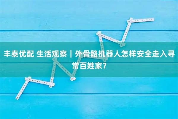 丰泰优配 生活观察｜外骨骼机器人怎样安全走入寻常百姓家？